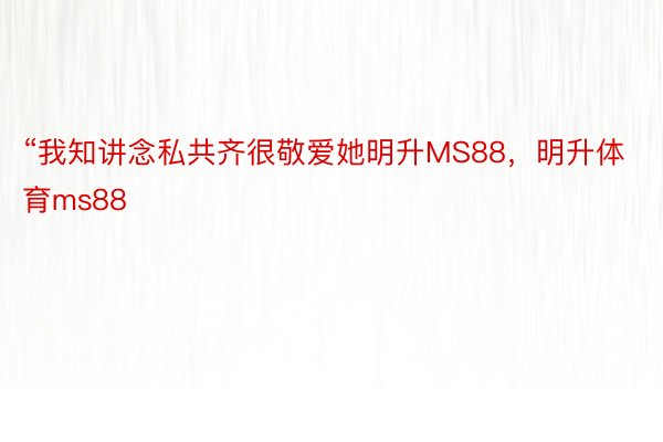 “我知讲念私共齐很敬爱她明升MS88，明升体育ms88