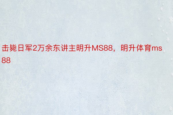 击毙日军2万余东讲主明升MS88，明升体育ms88