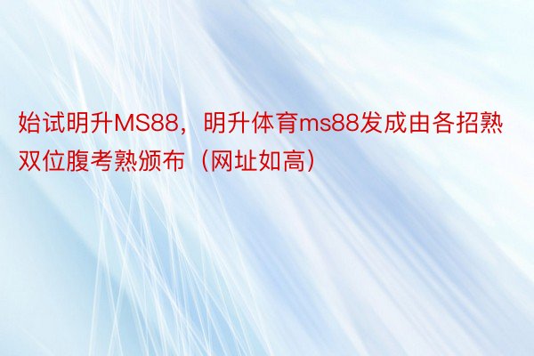 始试明升MS88，明升体育ms88发成由各招熟双位腹考熟颁布（网址如高）