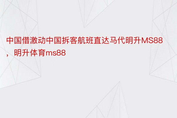 中国借激动中国拆客航班直达马代明升MS88，明升体育ms88