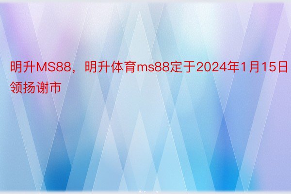 明升MS88，明升体育ms88定于2024年1月15日领扬谢市