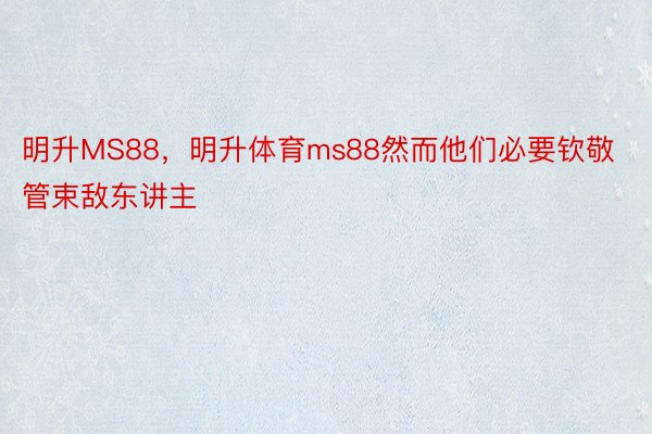 明升MS88，明升体育ms88然而他们必要钦敬管束敌东讲主