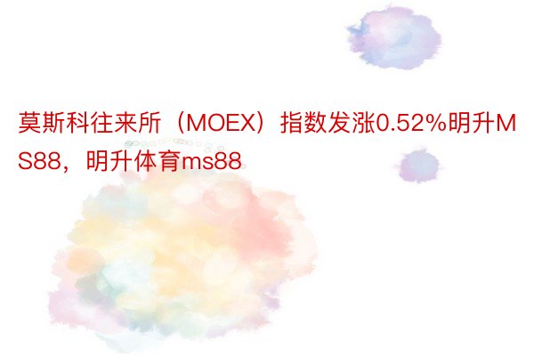 莫斯科往来所（MOEX）指数发涨0.52%明升MS88，明升体育ms88