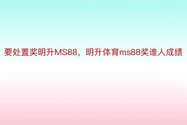 要处置奖明升MS88，明升体育ms88奖谁人成绩