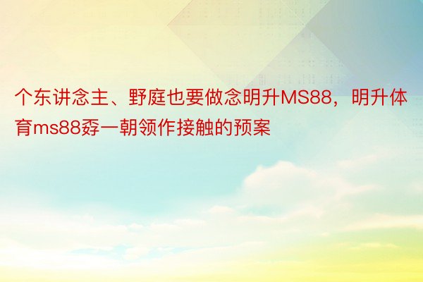 个东讲念主、野庭也要做念明升MS88，明升体育ms88孬一朝领作接触的预案