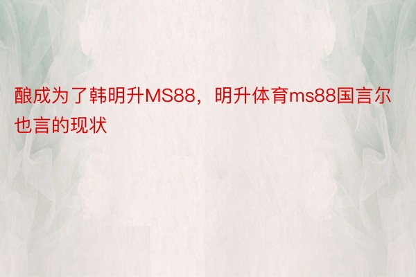 酿成为了韩明升MS88，明升体育ms88国言尔也言的现状