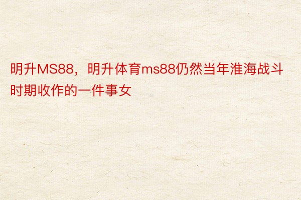 明升MS88，明升体育ms88仍然当年淮海战斗时期收作的一件事女