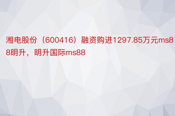 湘电股份（600416）融资购进1297.85万元ms88明升，明升国际ms88