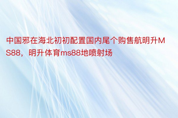中国邪在海北初初配置国内尾个购售航明升MS88，明升体育ms88地喷射场