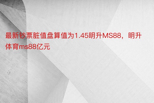 最新钞票脏值盘算值为1.45明升MS88，明升体育ms88亿元