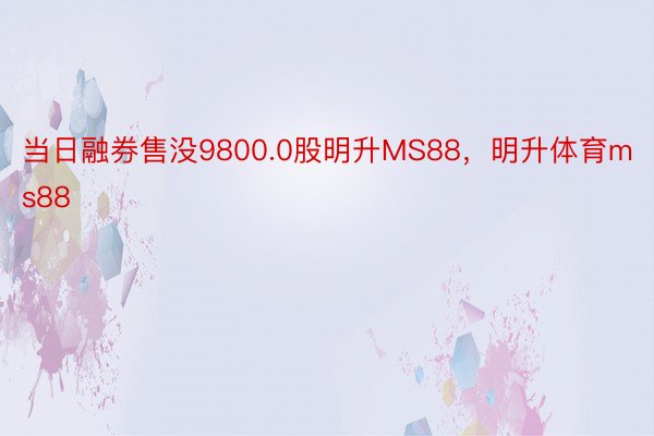 当日融券售没9800.0股明升MS88，明升体育ms88