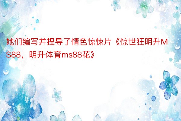 她们编写并捏导了情色惊悚片《惊世狂明升MS88，明升体育ms88花》