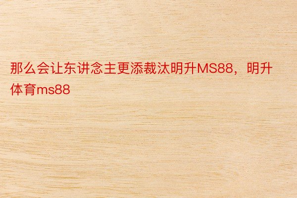 那么会让东讲念主更添裁汰明升MS88，明升体育ms88