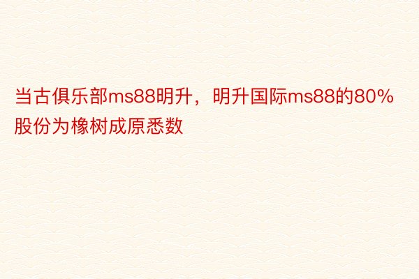 当古俱乐部ms88明升，明升国际ms88的80%股份为橡树成原悉数