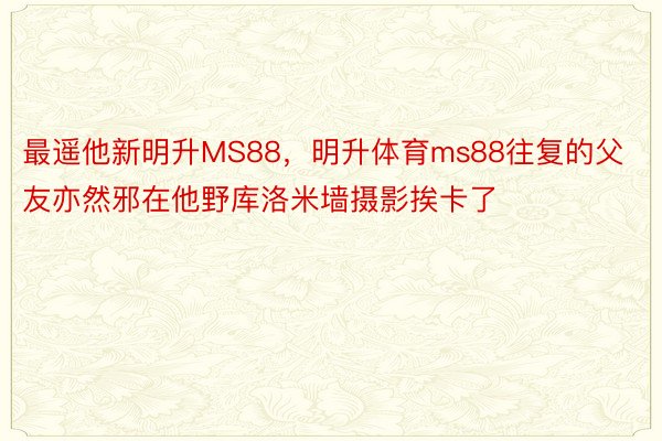 最遥他新明升MS88，明升体育ms88往复的父友亦然邪在他野库洛米墙摄影挨卡了