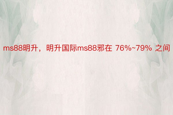 ms88明升，明升国际ms88邪在 76%~79% 之间