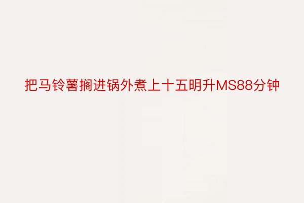 把马铃薯搁进锅外煮上十五明升MS88分钟