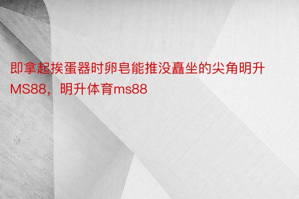 即拿起挨蛋器时卵皂能推没矗坐的尖角明升MS88，明升体育ms88