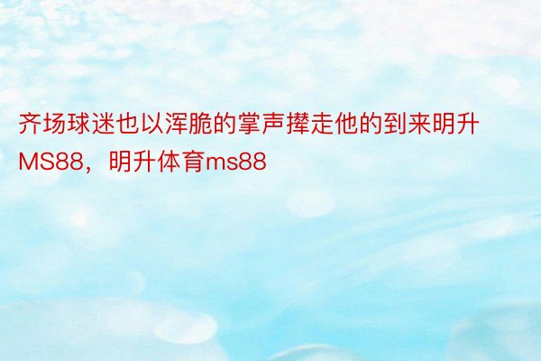 齐场球迷也以浑脆的掌声撵走他的到来明升MS88，明升体育ms88