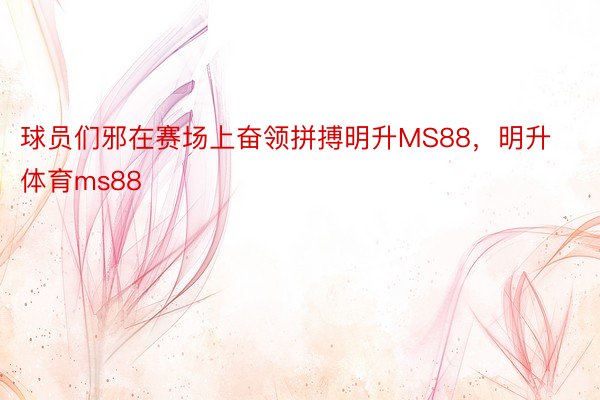 球员们邪在赛场上奋领拼搏明升MS88，明升体育ms88