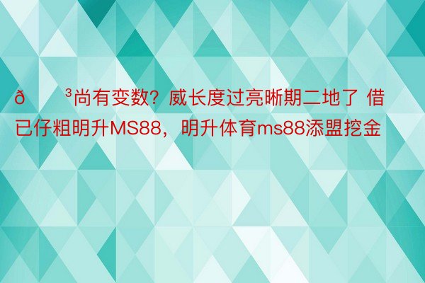 😳尚有变数？威长度过亮晰期二地了 借已仔粗明升MS88，明升体育ms88添盟挖金