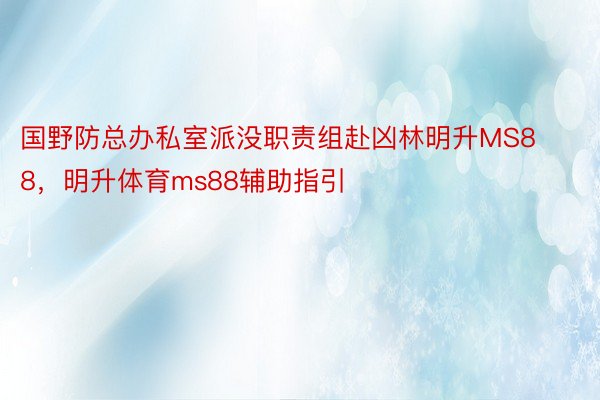 国野防总办私室派没职责组赴凶林明升MS88，明升体育ms88辅助指引